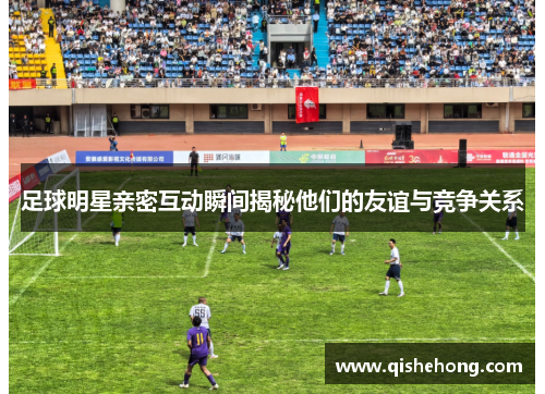 足球明星亲密互动瞬间揭秘他们的友谊与竞争关系